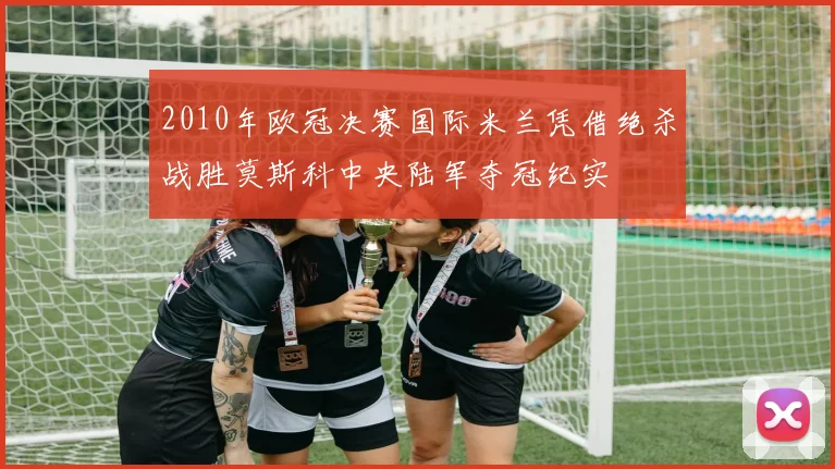 2010年欧冠决赛国际米兰凭借绝杀战胜莫斯科中央陆军夺冠纪实