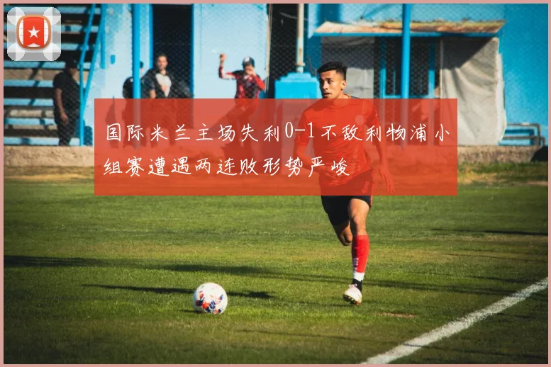 国际米兰主场失利0-1不敌利物浦小组赛遭遇两连败形势严峻
