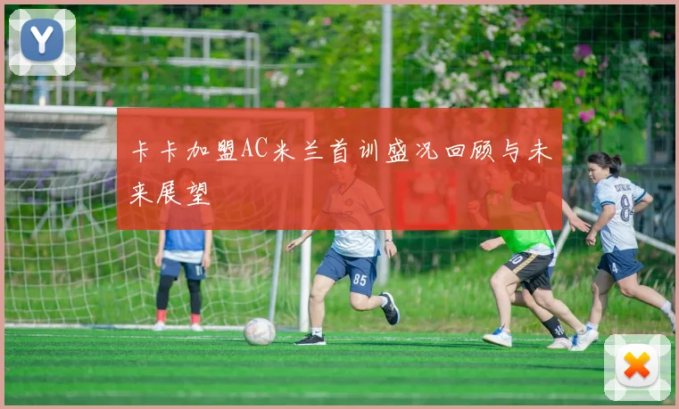 卡卡加盟AC米兰首训盛况回顾与未来展望